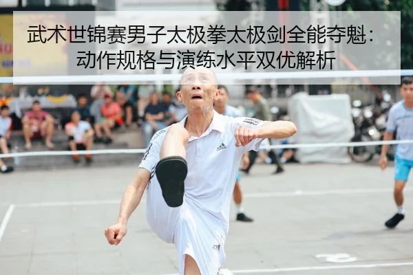 武术世锦赛男子太极拳太极剑全能夺魁：动作规格与演练水平双优解析